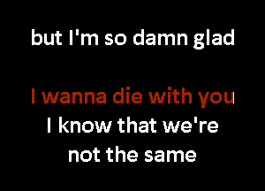 but I'm so damn glad

I wanna die with you
I know that we're
not the same