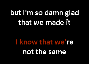 but I'm so damn glad
that we made it

I know that we're
not the same