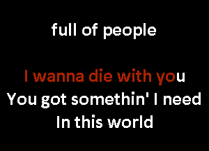 full of people

I wanna die with you
You got somethin' I need
In this world