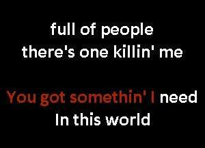 full of people
there's one killin' me

You got somethin' I need
In this world