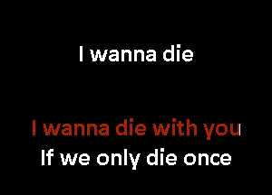 I wanna die

I wanna die with you
If we only die once