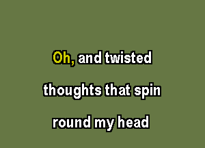 Oh, and twisted

thoughts that spin

round my head