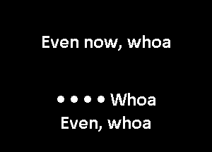 Even now, whoa

o o o o Whoa
Even, whoa