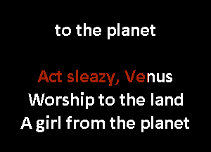 to the planet

Act sleazy, Venus
Worship to the land
A girl from the planet