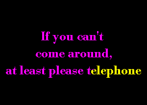 If you can't
come around,

at least please telephone