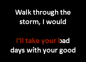 Walk through the
storm, I would

I'll take your bad
days with your good