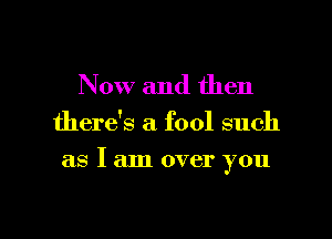 Now and then

there's a fool such

as I am over you