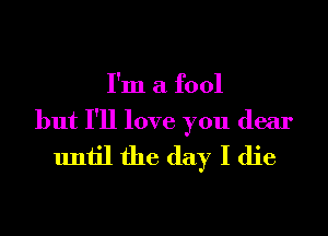 I'm a fool

but I'll love you dear
until the day I die