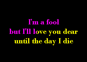 I'm a fool

but I'll love you dear
until the day I die