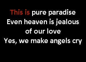 This is pure paradise
Even heaven is jealous

of our love
Yes, we make angels cry
