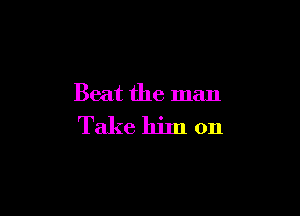 Beat the man

Take him on