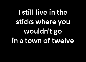 I still live in the
sticks where you

wouldn't go
in a town of twelve