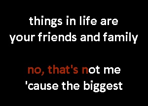 things in life are
your friends and family

no, that's not me
'cause the biggest