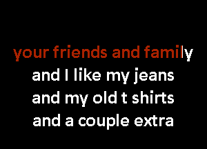 your friends and family
and I like my jeans
and my old t shirts
and a couple extra