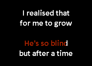 I realised that
for me to grow

He's so blind
but after a time