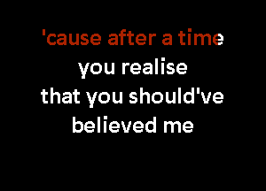 'cause after a time
you realise

that you should've
believed me