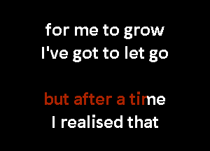 for me to grow
I've got to let go

but after a time
I realised that