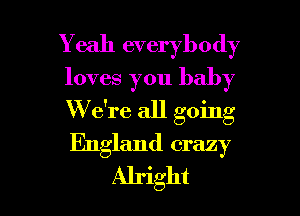 Y eah everybody
loves you baby

W e're all going

England crazy
Alright