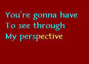 You're gonna have
To see through

My perspective