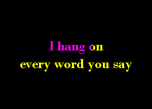 I hang on

every word you say