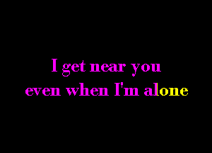 I get near you

even When I'm alone