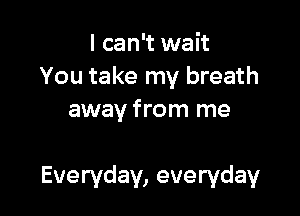 I can't wait
You take my breath
away from me

Everyday, everyday