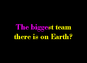 The biggest team

there is on Earth?