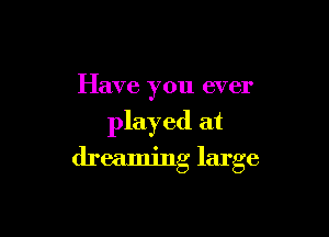 Have you ever

played at

dreaming large