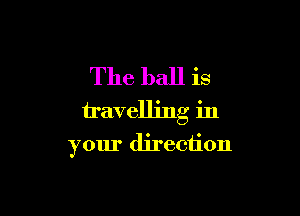 The ball is
travelling in

your direction