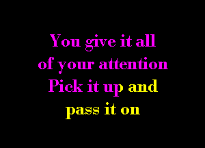 You give it all

of your attention

Pick it up and

pass it on