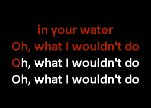 in your water
Oh, what I wouldn't do

Oh, what I wouldn't do
Oh, what I wouldn't do