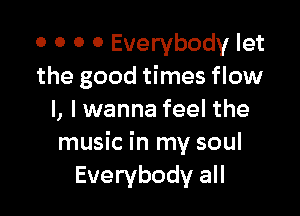 0 0 O 0 Everybody let
the good times flow

I, I wanna feel the
music in my soul
Everybody all