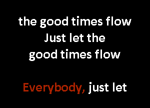 the good times flow
Just let the
good times flow

Everybody, just let