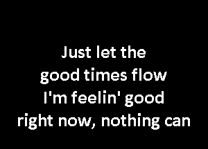 Just let the

good times flow
I'm feelin' good
right now, nothing can
