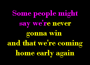 Some people might
say we're never
gonna Win
and that we're coming
home early again