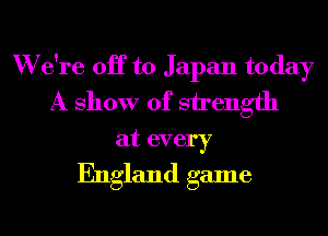 W e're OH to Japan today
A show of strength
at every
England game