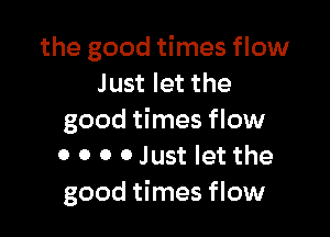 the good times flow
Just let the

good times flow
0 0 0 0 Just let the
good times flow