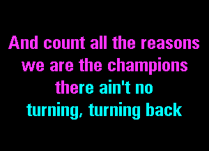 And count all the reasons
we are the champions
there ain't no
turning, turning back