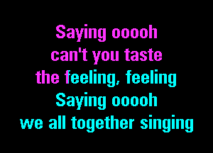 Saying ooooh
can't you taste

the feeling, feeling
Saying ooooh
we all together singing