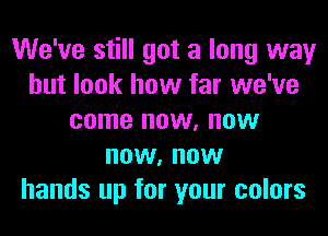 We've still got a long way
but look how far we've
come now, now
now, now
hands up for your colors