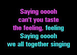 Saying ooooh
can't you taste

the feeling, feeling
Saying ooooh
we all together singing