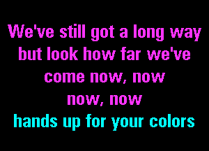 We've still got a long way
but look how far we've
come now, now
now, now
hands up for your colors