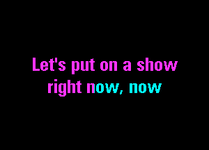 Let's put on a show

right now, now