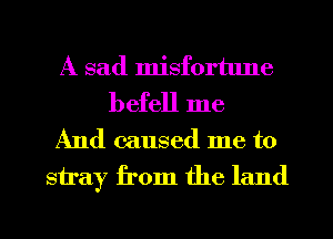 A sad misfortune
befell me

And caused me to
stray from the land