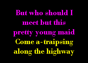 But who should I
meet but this
pretty young maid
Come a-traipsing

along the highway