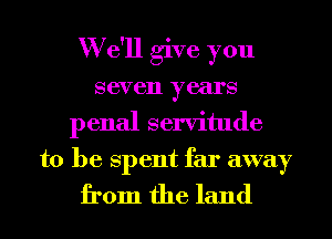 W e'll give you
seven years
penal servitude
to be Spent far away

from the land