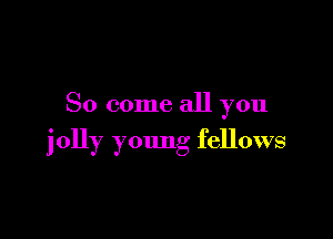 So come all you

jolly young fellows