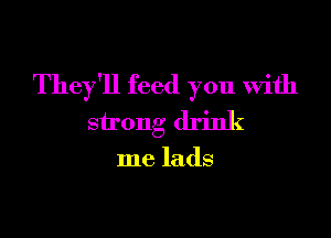 They'll feed you With

strong drink

me lads