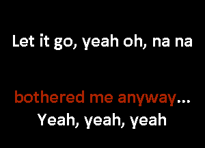 Let it go, yeah oh, na na

bothered me anyway...
Yeah, yeah, yeah