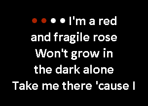 0 0 0 0 I'm a red
and fragile rose

Won't grow in
the dark alone
Take me there 'cause I